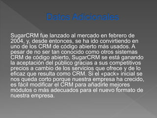 SugarCRM fue lanzado al mercado en febrero de 
2004, y, desde entonces, se ha ido convirtiendo en 
uno de los CRM de código abierto más usados. A 
pesar de no ser tan conocido como otros sistemas 
CRM de código abierto, SugarCRM se está ganando 
la aceptación del público gracias a sus competitivos 
precios a cambio de los servicios que ofrece y de lo 
eficaz que resulta como CRM. Si el «pack» inicial se 
nos queda corto porque nuestra empresa ha crecido, 
es fácil modificar el CRM para añadirle mejores 
módulos o más adecuados para el nuevo formato de 
nuestra empresa. 
