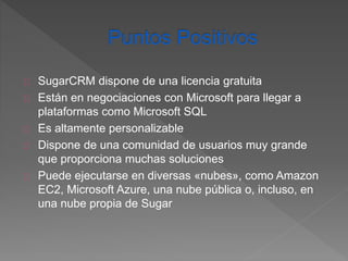 SugarCRM dispone de una licencia gratuita 
Están en negociaciones con Microsoft para llegar a 
plataformas como Microsoft SQL 
Es altamente personalizable 
Dispone de una comunidad de usuarios muy grande 
que proporciona muchas soluciones 
Puede ejecutarse en diversas «nubes», como Amazon 
EC2, Microsoft Azure, una nube pública o, incluso, en 
una nube propia de Sugar 
 