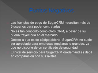 Las licencias de pago de SugarCRM necesitan más de 
5 usuarios para poder contratarlas 
No es tan conocido como otros CRM, a pesar de su 
buena trayectoria en el mercado 
Debido a que es de código abierto, SugarCRM no suele 
ser apropiado para empresas medianas o grandes, ya 
que no dispone de un certificado de seguridad 
El nivel de servicio para SugarCRM on-demand es débil 
en comparación con sus rivales 
 