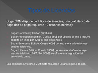 SugarCRM dispone de 4 tipos de licencias; una gratuita y 3 de 
pago (los de pago requieren 10 usuarios mínimo): 
Sugar Community Edition (Gratuita) 
Sugar Professional Edition. Cuesta 350$ por usuario al año e incluye 
soporte en línea por 120$ al año adicionales 
Sugar Enterprise Edition. Cuesta 600$ por usuario al año e incluye 
soporte telefónico. 
Sugar Ultimate Edition. Cuesta 1500$ por usuario al año e incluye 
soporte telefónico 24/7. Por 5000$ se ofrece una migración del 
servicio de datos. 
Las ediciones Enterprise y Ultimate requieren un año mínimo de uso. 
 