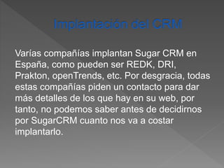 Varías compañías implantan Sugar CRM en 
España, como pueden ser REDK, DRI, 
Prakton, openTrends, etc. Por desgracia, todas 
estas compañías piden un contacto para dar 
más detalles de los que hay en su web, por 
tanto, no podemos saber antes de decidirnos 
por SugarCRM cuanto nos va a costar 
implantarlo. 
 