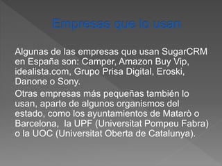 Algunas de las empresas que usan SugarCRM 
en España son: Camper, Amazon Buy Vip, 
idealista.com, Grupo Prisa Digital, Eroski, 
Danone o Sony. 
Otras empresas más pequeñas también lo 
usan, aparte de algunos organismos del 
estado, como los ayuntamientos de Matarò o 
Barcelona, la UPF (Universitat Pompeu Fabra) 
o la UOC (Universitat Oberta de Catalunya). 
 