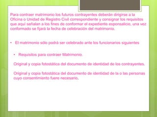 Para contraer matrimonio los futuros contrayentes deberán dirigirse a la
Oficina o Unidad de Registro Civil correspondiente y consignar los requisitos
que aquí señalan a los fines de conformar el expediente esponsalicio, una vez
conformado se fijará la fecha de celebración del matrimonio.
• El matrimonio sólo podrá ser celebrado ante los funcionarios siguientes
• Requisitos para contraer Matrimonio.
Original y copia fotostática del documento de identidad de los contrayentes.
Original y copia fotostática del documento de identidad de la o las personas
cuyo consentimiento fuere necesario.
 