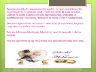 Autorización del o los representantes legales, en caso de adolescentes,
mujer mayor de 14 años de edad y varón mayor de 16 años de edad.
Cuando no exista acuerdo entre los representantes, procederá la
autorización del Tribunal de Protección de Niños, Niñas y Adolescentes.
Sentencia ejecutoriada de divorcio o de nulidad de matrimonio, según el
caso, de uno o ambos contrayentes.
Acta de defunción del cónyuge fallecido en caso de segunda o ulterior
nupcias.
Acta de nacimiento de los hijos e hijas que serán reconocidos en el acto.
 