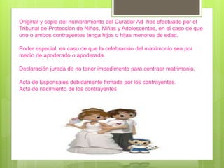 Original y copia del nombramiento del Curador Ad- hoc efectuado por el
Tribunal de Protección de Niños, Niñas y Adolescentes, en el caso de que
uno o ambos contrayentes tenga hijos o hijas menores de edad.
Poder especial, en caso de que la celebración del matrimonio sea por
medio de apoderado o apoderada.
Declaración jurada de no tener impedimento para contraer matrimonio.
Acta de Esponsales debidamente firmada por los contrayentes.
Acta de nacimiento de los contrayentes
 