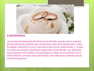 El MATRIMONIO.
es la base fundamental del Derecho de Familia, puesto que la mayoría
de las relaciones jurídicas que constituyen esta rama del derecho, están
fundadas o derivan en una u otra forma del vínculo matrimonial, y, si bien
es cierto que existen situaciones especiales (concubinato, por ejemplo),
que el derecho de Familia no puede ignorar, éstas se encuentran en un
orden inferior y en todo caso asimiladas a las relaciones jurídicas que el
matrimonio genera.
 