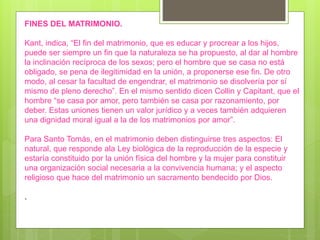 FINES DEL MATRIMONIO.
Kant, indica, “El fin del matrimonio, que es educar y procrear a los hijos,
puede ser siempre un fin que la naturaleza se ha propuesto, al dar al hombre
la inclinación recíproca de los sexos; pero el hombre que se casa no está
obligado, se pena de ilegitimidad en la unión, a proponerse ese fin. De otro
modo, al cesar la facultad de engendrar, el matrimonio se disolvería por sí
mismo de pleno derecho”. En el mismo sentido dicen Collin y Capitant, que el
hombre “se casa por amor, pero también se casa por razonamiento, por
deber. Estas uniones tienen un valor jurídico y a veces también adquieren
una dignidad moral igual a la de los matrimonios por amor”.
Para Santo Tomás, en el matrimonio deben distinguirse tres aspectos: El
natural, que responde ala Ley biológica de la reproducción de la especie y
estaría constituido por la unión física del hombre y la mujer para constituir
una organización social necesaria a la convivencia humana; y el aspecto
religioso que hace del matrimonio un sacramento bendecido por Dios.
.
 