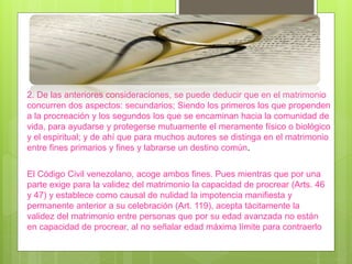 El Código Civil venezolano, acoge ambos fines. Pues mientras que por una
parte exige para la validez del matrimonio la capacidad de procrear (Arts. 46
y 47) y establece como causal de nulidad la impotencia manifiesta y
permanente anterior a su celebración (Art. 119), acepta tácitamente la
validez del matrimonio entre personas que por su edad avanzada no están
en capacidad de procrear, al no señalar edad máxima límite para contraerlo
2. De las anteriores consideraciones, se puede deducir que en el matrimonio
concurren dos aspectos: secundarios; Siendo los primeros los que propenden
a la procreación y los segundos los que se encaminan hacia la comunidad de
vida, para ayudarse y protegerse mutuamente el meramente físico o biológico
y el espiritual; y de ahí que para muchos autores se distinga en el matrimonio
entre fines primarios y fines y labrarse un destino común.
 