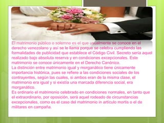 El matrimonio público o solemne es el que usualmente se conoce en el
derecho venezolano y así se le llama porque se celebra cumpliendo las
formalidades de publicidad que establece el Código Civil. Secreto sería aquel
realizado bajo absoluta reserva y en condiciones excepcionales. Este
matrimonio se conoce únicamente en el Derecho Canónico.
La distinción entre matrimonio igual y morganático tiene únicamente
importancia histórica, pues se refiere a las condiciones sociales de los
contrayentes, según las cuales, si ambos eran de la misma clase, el
matrimonio era igual y si existía una marcada diferencia social, era
morganático.
Es ordinario el matrimonio celebrado en condiciones normales, en tanto que
el extraordinario, por oposición, será aquel rodeado de circunstancias
excepcionales, como es el caso del matrimonio in artículo mortis o el de
militares en campaña.
 