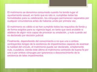 El matrimonio se denomina consumado cuando ha tenido lugar el
ayuntamiento sexual, en tanto que es rato si, cumplidas todas las
formalidades para su celebración, los cónyuges permanecen separados por
cualquier circunstancia antes de haberse unido por primera vez.
El matrimonio es válido si se han cumplido todos los requisitos de fondo y
de forma exigidos para su vigencia legal, en tanto que será anulable si
adolece de algún vicio capaz de provocar su anulación, y nulo cuando así
es declarado por decisión judicial.
Finalmente, dependiendo del conocimiento o no que uno o ambos
contrayentes tengan de la existencia de impedimentos capaces de acarrear
la nulidad del vínculo, el matrimonio puede ser declarado, simplemente
nulo, o putativo; siendo éste último el matrimonio contraído de buena fe por
uno o por ambos cónyuges por ignorancia o desconocimiento de la
existencia de tales impedimentos.
 