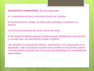 REQUISITOS O CONDICIONES: Son los siguientes:
a) La promesa de futuro matrimonio ha de ser expresa.
b) Ha de ser pura y simple, no debe estar sometida a condición ni a
término.
c) El consentimiento ha de existir exento de vicios.
d) No exige formalidad especial. Puede hacerse verbalmente o por escrito;
y, en este caso, por documento privado o público.
No obstante, los poquísimos efectos reconocidos a los esponsales en la
legislación, sólo se producen cuando éstos constan en documento público
o en los carteles previstos por la Ley para dar publicidad a la manifestación
esponsalicia.
 