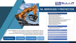 04. SERVICIOS Y PROYECTOS
SULLA COMPANY S.A.C ha heredado la experiencia de CHAMPION WC EIRL que
a lo largo de más de 20 años se mantuvo en el rubro minería e industria.
Donde podemos listar los siguientes servicios realizados a diferentes clientes y en
los proyectos mineros donde fueron realizados:
Py. Antapaccay Py. Bambas Py. Constancia Py. TQP
 