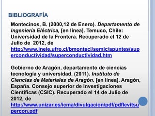 BIBLIOGRAFÍA
Montecinos, B. (2000,12 de Enero). Departamento de
Ingeniería Eléctrica, [en línea]. Temuco, Chile:
Universidad de la Frontera. Recuperado el 12 de
Julio de 2012, de
http://www.inele.ufro.cl/bmonteci/semic/apuntes/sup
erconductividad/superconductividad.htm

Gobierno de Aragón, departamento de ciencias
tecnología y universidad. (2011). Instituto de
Ciencias de Materiales de Aragón. [en línea]. Aragón,
España. Consejo superior de Investigaciones
Científicas (CSIC). Recuperado el 14 de Julio de
2012, de
http://www.unizar.es/icma/divulgacion/pdf/pdflevitsu
percon.pdf
 