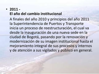 2011 -El año del cambio institucional	A finales del año 2010 y principios del año 2011 la Superintendencia de Puertos y Transporte inicia un proceso de reestructuración, el cual va desde la inauguración de una nueva sede en la ciudad de Bogotá, pasando por la renovación y modernización de su imagen institucional hasta el mejoramiento integral de sus procesos y internos y de atención a sus vigilados y público en general.
