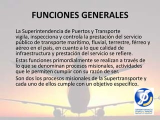 FUNCIONES GENERALES	La Superintendencia de Puertos y Transporte vigila, inspecciona y controla la prestación del servicio público de transporte marítimo, fluvial, terrestre, férreo y aéreo en el país, en cuanto a lo que calidad de infraestructura y prestación del servicio se refiere.	Estas funciones primordialmente se realizan a través de lo que se denominan procesos misionales, actividades que le permiten cumplir con su razón de ser.	Son dos los procesos misionales de la Supertransporte y cada uno de ellos cumple con un objetivo específico.