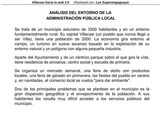 Villacasi hacia la web 2.0   (Realizado por: Los Supermegaguays)


                    ANÁLISIS DEL ENTORNO DE LA
                   ADMINISTRACIÓN PÚBLICA LOCAL

Se trata de un municipio asturiano de 3500 habitantes y en un entorno
fundamentalmente rural. Su capital Villacasi (un pueblo que nunca llegó a
ser Villa), tiene una población de 2000. La economía gira entorno al
campo, un turismo en suave ascenso basado en la explotación de su
entorno natural y un polígono con alguna pequeña industria.

Aparte del Ayuntamiento y de un céntrico parque sobre el que gira la vida,
tiene residencia de ancianos, centro social y escuela de primaria.

Se organiza un mercado semanal, una feria de otoño con productos
locales, una feria de ganado en primavera, las fiestas del pueblo en verano
y, en navidades, el comercio local se vuelca "para dar ambiente".

Dos de los principales problemas que se plantean en el municipio es la
gran dispersión geográfica y el envejecimiento de la población. A sus
habitantes les resulta muy difícil acceder a los servicios públicos del
municipio.
 