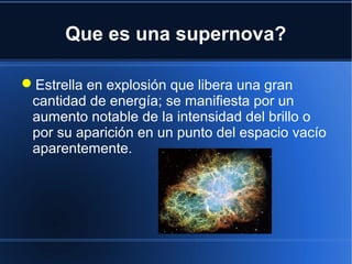 Que es una supernova?
Estrella en explosión que libera una gran
cantidad de energía; se manifiesta por un
aumento notable de la intensidad del brillo o
por su aparición en un punto del espacio vacío
aparentemente.
 