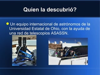 Quien la descubrió?
Un equipo internacional de astrónomos de la
Universidad Estatal de Ohio, con la ayuda de
una red de telescopios ASASSN.
 