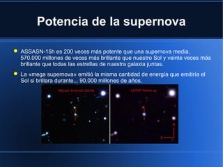 Potencia de la supernova
 ASSASN-15h es 200 veces más potente que una supernova media,
570.000 millones de veces más brillante que nuestro Sol y veinte veces más
brillante que todas las estrellas de nuestra galaxia juntas.
 La «mega supernova» emitió la misma cantidad de energía que emitiría el
Sol si brillara durante... 90.000 millones de años.
 