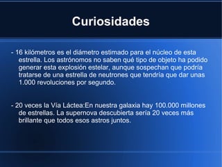 Curiosidades
- 16 kilómetros es el diámetro estimado para el núcleo de esta
estrella. Los astrónomos no saben qué tipo de objeto ha podido
generar esta explosión estelar, aunque sospechan que podría
tratarse de una estrella de neutrones que tendría que dar unas
1.000 revoluciones por segundo.
- 20 veces la Vía Láctea:En nuestra galaxia hay 100.000 millones
de estrellas. La supernova descubierta sería 20 veces más
brillante que todos esos astros juntos.
 