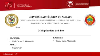 Tema:
Multiplicadora de 8 Bits
UNIVERSIDAD TÉCNICA DE AMBATO
FACULTAD DE INGENIERIA EN SISTEMAS ELECTRONICA E INDUSTRIAL
INGENIERÍA EN TELECOMUNICACIONES
DOCENTE:
• Phd. Carlos D. Gordón G
NIVEL:
 Cuarto “A”
1
Asignatura: NN
Estudiante:
• Suque Sulca Alan Jordi
 