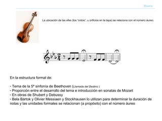 En la estructura formal de: Tema de la 5ª sinfonía de Beethoven ( Llamada del Destino  ) Proporción entre el desarrollo del tema e introducción en sonatas de Mozart En obras de Shubert y Debussy Bela Bártok y Olivier Messiaen y Stockhausen lo utilizan para determinar la duración de notas y las unidades formales se relacionan (a propósito) con el número áureo   Música La ubicación de las efes (los “oídos”, u orificios en la tapa) se relaciona con el número áureo.  