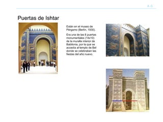 Puertas de Ishtar A. C. Están en el museo de Pérgamo (Berlín, 1930). Era una de las 8 puertas monumentales (14x10) de la muralla interior de Babilonia, por la que se accedía al templo de Bel donde se celebraban las fiestas del año nuevo. 