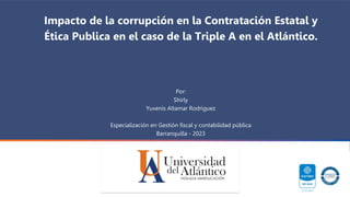 Por:
Shirly
Yuvenis Altamar Rodriguez
Especialización en Gestión fiscal y contabilidad pública
Barranquilla - 2023
Impacto de la corrupción en la Contratación Estatal y
Ética Publica en el caso de la Triple A en el Atlántico.
 
