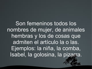 Son femeninos todos los
nombres de mujer, de animales
  hembras y los de cosas que
   admiten el artículo la o las.
  Ejemplos: la niña, la comba,
 Isabel, la golosina, la pizarra.

             
 