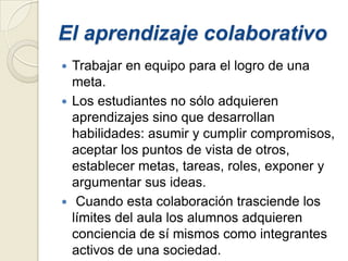 El aprendizaje colaborativo
 Trabajar en equipo para el logro de una
  meta.
 Los estudiantes no sólo adquieren
  aprendizajes sino que desarrollan
  habilidades: asumir y cumplir compromisos,
  aceptar los puntos de vista de otros,
  establecer metas, tareas, roles, exponer y
  argumentar sus ideas.
 Cuando esta colaboración trasciende los
  límites del aula los alumnos adquieren
  conciencia de sí mismos como integrantes
  activos de una sociedad.
 