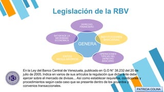 Legislación de la RBV
GENERA
DERECHO
FINANCIERO
INSTITUCIONES
BANCARIAS
OPERACIONES
TIPICAS DEL
DERECHO
BANCARIO
ENTES
REGULARORIOS
SATISFACE LA
NECESIDAD
ECONOMICA
En la Ley del Banco Central de Venezuela, publicado en G.O N° 38.232 del 20 de
julio de 2005, Indica en varios de sus artículos la regulación que dicho ente debe
ejercer sobre el mercado de divisas... Así como establecer requisitos, condiciones y
procedimientos según cada caso que se presente dentro de los acuerdos y
convenios transaccionales.
PATRICIA COLINA
 