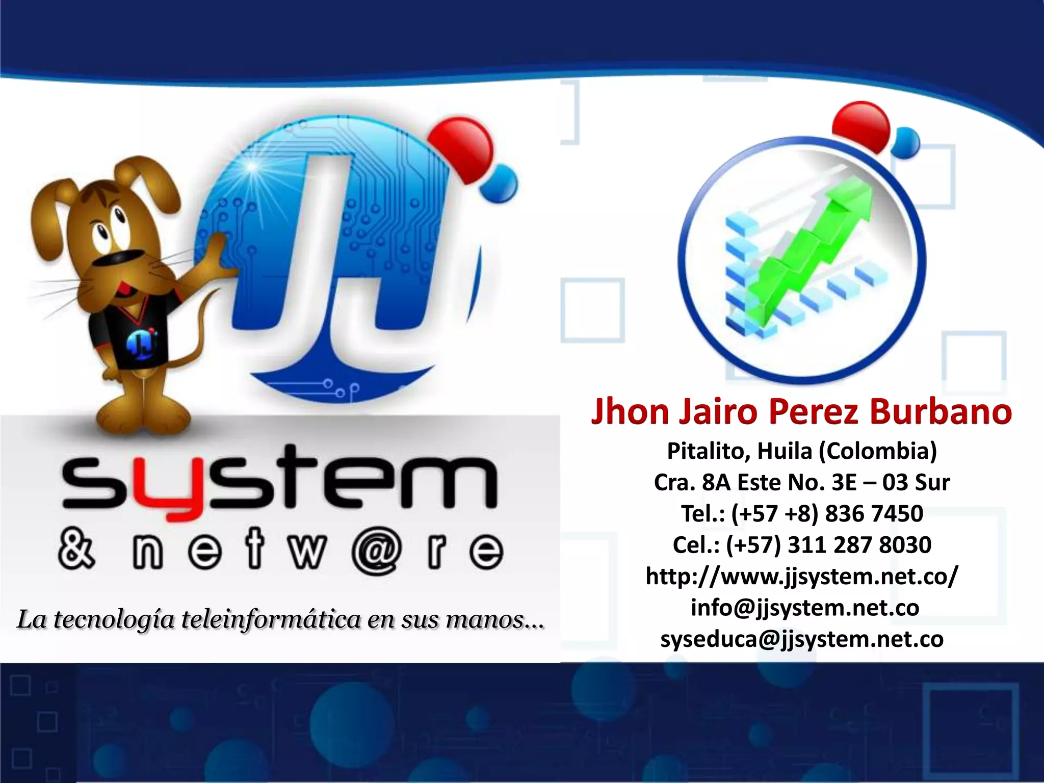Jhon Jairo Perez Burbano
Pitalito, Huila (Colombia)
Cra. 8A Este No. 3E – 03 Sur
Tel.: (+57 +8) 836 7450
Cel.: (+57) 311 287 8030
http://www.jjsystem.net.co/
La tecnología teleinformática en sus manos… info@jjsystem.net.co
syseduca@jjsystem.net.co