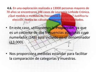 4.6. En una exploración realizada a 13000 personas mayores de
70 años se encontraron 148 casos de Leucemia Linfoide Crónica.
¿Qué medida o medidas de frecuencia calcularías? Justifica tu
elección, realiza los cálculos e interpreta los resultados.
• En este caso, utilizaremos la Proporción, ya que
es un cociente de dos frecuencias absolutas cuyo
numerador (148) está incluido en el denominador
(13.000).
• Nos proporciona medidas estándar para facilitar
la comparación de categorías y muestras.
 