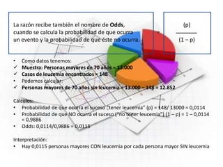 La razón recibe también el nombre de Odds, (p)
cuando se calcula la probabilidad de que ocurra =
un evento y la probabilidad de que éste no ocurra. (1 – p)
• Como datos tenemos:
 Muestra: Personas mayores de 70 años = 13.000
 Casos de leucemia encontrados = 148
• Podemos calcular:
 Personas mayores de 70 años sin leucemia = 13.000 – 148 = 12.852
Cálculos:
• Probabilidad de que ocurra el suceso “tener leucemia” (p) = 148/ 13000 = 0,0114
• Probabilidad de que NO ocurra el suceso (“no tener leucemia”) (1 – p) = 1 – 0,0114
= 0,9886
• Odds: 0,0114/0,9886 = 0,0115
Interpretación:
• Hay 0,0115 personas mayores CON leucemia por cada persona mayor SIN leucemia
 