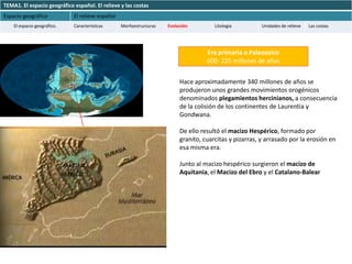 TEMA1. El espacio geográfico español. El relieve y las costas
Espacio geográfico           El relieve español
    El espacio geográfico.   Características      Morfoestructuras   Evolución         Litología         Unidades de relieve   Las costas




                                                                                    Era primaria o Paleozoico
                                                                                    600- 225 millones de años


                                                                          Hace aproximadamente 340 millones de años se
                                                                          produjeron unos grandes movimientos orogénicos
                                                                          denominados plegamientos hercinianos, a consecuencia
                                                                          de la colisión de los continentes de Laurentia y
                                                                          Gondwana.

                                                                          De ello resultó el macizo Hespérico, formado por
                                                                          granito, cuarcitas y pizarras, y arrasado por la erosión en
                                                                          esa misma era.

                                                                          Junto al macizo hespérico surgieron el macizo de
                                                                          Aquitania, el Macizo del Ebro y el Catalano-Balear
 