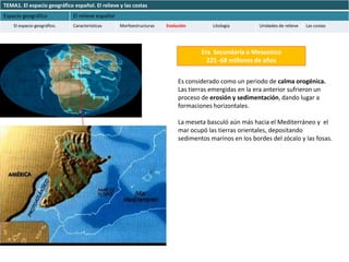TEMA1. El espacio geográfico español. El relieve y las costas
Espacio geográfico           El relieve español
    El espacio geográfico.   Características      Morfoestructuras   Evolución        Litología        Unidades de relieve   Las costas




                                                                                  Era Secundaria o Mesozoico
                                                                                    225 -68 millones de años


                                                                          Es considerado como un periodo de calma orogénica.
                                                                          Las tierras emergidas en la era anterior sufrieron un
                                                                          proceso de erosión y sedimentación, dando lugar a
                                                                          formaciones horizontales.

                                                                          La meseta basculó aún más hacia el Mediterráneo y el
                                                                          mar ocupó las tierras orientales, depositando
                                                                          sedimentos marinos en los bordes del zócalo y las fosas.
 