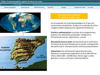 TEMA1. El espacio geográfico español. El relieve y las costas
Espacio geográfico           El relieve español
    El espacio geográfico.   Características      Morfoestructuras   Evolución        Litología         Unidades de relieve   Las costas




                                                                                   Era Cuaternaria u Holoceno
                                                                                    1,7 millones de años - Hoy


                                                                          Se corresponde con el periodo geológico en el que nos
                                                                          encontramos actualmente. Aunque es un periodo de calma
                                                                          orogénica deben destacarse los siguientes fenómenos:

                                                                          Erosión y sedimentación: la erosión de los plegamientos
                                                                          jóvenes y los sedimentos producidos configuran la
                                                                          formación de cuencas, depresiones y costas

                                                                          Basculación hacia el oeste: Asentamiento de la red fluvial y
                                                                          formación de terrazas fluviales por la erosión. Configuración
                                                                          del perfil costero. Esta basculación continua produciéndose

                                                                          Glaciarismo: Son enfriamientos generales del clima.
                                                                          Afectaron a la península la glaciación de Riss (500-250 mil
                                                                          años) y Würm (80 – 10.000 años). Dieron lugar a valles
                                                                          glaciares y circos en Pirineos y Sistemas Béticos
 