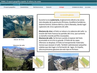 TEMA1. El espacio geográfico español. El relieve y las costas
Espacio geográfico              El relieve español
    El espacio geográfico.      Características      Morfoestructuras   Evolución         Litología        Unidades de relieve   Las costas




                                                                                            La erosión glaciar

                                                              Durante la era cuaternaria, el glaciarismo afectó a las zonas
                                                              más elevadas de la península (Pirineos, Cordillera Cantábrica,
                                                              Sistema Central, Sistema Ibérico y Sierra Nevada), dando lugar
                                                              a glaciares de circo o glaciares de valle.

                                                              Glaciares de circo: el hielo se reduce a la cabecera del valle. La
                                                              erosión del hielo fractura las paredes del circo, que aumenta
                                                              su tamaño creando perfiles escarpados.
                                                              Glaciares de valle: Se forman cuando el espesor del hielo
                      Glaciar de Circo
                                                              acumulado en el circo es grande. El hielo de las capas
                                                              inferiores se desplaza. El hielo va transportando materiales
                     Glaciares de valle                       rocosos que excavan el valle. También sobreexcavan pequeñas
                                                              cubetas que dan lugar a la formación de lagos. En España,
                                                              sólo encontramos glaciares de este tipo en Pirineos.
 