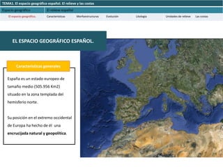 TEMA1. El espacio geográfico español. El relieve y las costas
Espacio geográfico           El relieve español
    El espacio geográfico.   Características      Morfoestructuras   Evolución   Litología   Unidades de relieve   Las costas




       EL ESPACIO GEOGRÁFICO ESPAÑOL.



          Características generales

   España es un estado europeo de
   tamaño medio (505.956 Km2)
   situado en la zona templada del
   hemisferio norte.


   Su posición en el extremo occidental
   de Europa ha hecho de él una
   encrucijada natural y geopolítica.
 