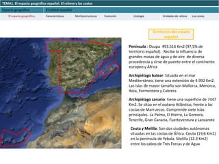 TEMA1. El espacio geográfico español. El relieve y las costas
Espacio geográfico           El relieve español
    El espacio geográfico.   Características      Morfoestructuras   Evolución     Litología         Unidades de relieve   Las costas




                                                                                               Territorios del estado
                                                                                                      español

                                                                                 Península : Ocupa 493.516 Km2 (97,5% de
                                                                                 territorio español). Recibe la influencia de
                                                                                 grandes masas de agua y de aire de diversa
                                                                                 procedencia y sirve de puente entre el continente
                                                                                 europeo y África

                                                                                 Archipiélago balear: Situado en el mar
                                                                                 Mediterráneo, tiene una extensión de 4.992 Km2.
                                                                                 Las islas de mayor tamaño son Mallorca, Menorca,
                                                                                 Ibiza, Formentera y Cabrera

                                                                                 Archipiélago canario: tiene una superficie de 7447
                                                                                 Km2. Se sitúa en el océano Atlántico, frente a las
                                                                                 costas de Marruecos. Comprende siete islas
                                                                                 principales. La Palma, El Hierro, La Gomera,
                                                                                 Tenerife, Gran Canaria, Fuerteventura y Lanzarote

                                                                                 Ceuta y Melilla: Son dos ciudades autónomas
                                                                                 situadas en las costas de África. Ceuta (19,6 Km2)
                                                                                 en la península de Yebala. Melilla (12.3 Km2)
                                                                                 entre los cabos de Tres Forcas y de Agua
 
