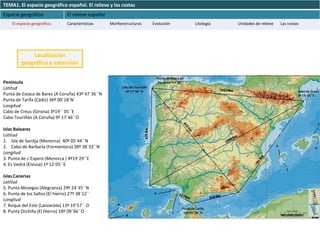 TEMA1. El espacio geográfico español. El relieve y las costas
Espacio geográfico                El relieve español
    El espacio geográfico.        Características      Morfoestructuras   Evolución   Litología   Unidades de relieve   Las costas




             Localización
         geográfica y extensión


Península
Latitud
Punta de Estaca de Bares (A Coruña) 43º 47´36´´N
Punta de Tarifa (Cádiz) 36º 00´18´N´
Longitud
Cabo de Creus (Girona) 3º19´´ 05´´E
Cabo Touriñán (A Coruña) 9º 17´46´´O

Islas Baleares
Latitud
1. Isla de Sanitja (Menorca) 40º 05´44´´N
2. Cabo de Barbaría (Formentera) 38º 38´32´´N
Longitud
3. Punta de s´Esperó (Menorca ) 4º19´29´´E
4. Es Vedrá (Eivissa) 1º 12´05´´E

Islas Canarias
Latitud
5. Punta Mosegos (Alegranza) 29º 24´35´´N
6. Punta de los Saltos (El hierro) 27º 38´12´´
Longitud
7. Roque del Este (Lanzarote) 13º 19´57´´ O
8. Punta Orchilla (El Hierro) 18º 09´36´´O
 