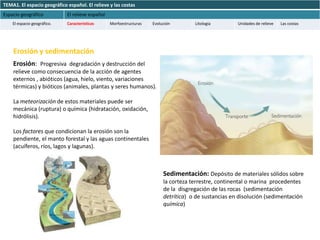 TEMA1. El espacio geográfico español. El relieve y las costas
Espacio geográfico           El relieve español
    El espacio geográfico.   Características      Morfoestructuras   Evolución        Litología        Unidades de relieve   Las costas




    Erosión y sedimentación
    Erosión: Progresiva degradación y destrucción del
    relieve como consecuencia de la acción de agentes
    externos , abióticos (agua, hielo, viento, variaciones
    térmicas) y bióticos (animales, plantas y seres humanos).

    La meteorización de estos materiales puede ser
    mecánica (ruptura) o química (hidratación, oxidación,
    hidrólisis).

    Los factores que condicionan la erosión son la
    pendiente, el manto forestal y las aguas continentales
    (acuíferos, ríos, lagos y lagunas).



                                                                          Sedimentación: Depósito de materiales sólidos sobre
                                                                          la corteza terrestre, continental o marina procedentes
                                                                          de la disgregación de las rocas (sedimentación
                                                                          detrítica) o de sustancias en disolución (sedimentación
                                                                          química)
 