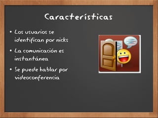 Características
● Los usuarios se
identifican por nicks
● La comunicación es
instantánea
● Se puede hablar por
videoconferencia
 