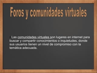 ● Las comunidades virtuales son lugares en internet para
buscar y compartir conocimientos o inquietudes, donde
sus usuarios tienen un nivel de compromiso con la
temática adecuada.
 