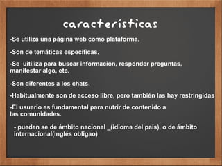características
-Se utiliza una página web como plataforma.
-Son de temáticas específicas.
-Se uitiliza para buscar informacion, responder preguntas,
manifestar algo, etc.
-Son diferentes a los chats.
-Habitualmente son de acceso libre, pero también las hay restringidas
-El usuario es fundamental para nutrir de contenido a
las comunidades.
- pueden se de ámbito nacional _(idioma del país), o de ámbito
internacional(inglés obligao)
 