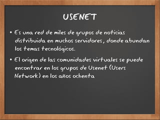 USENET
● Es una red de miles de grupos de noticias
distribuida en muchos servidores, donde abundan
los temas tecnológicos.
● El origen de las comunidades virtuales se puede
encontrar en los grupos de Usenet (Users
Network) en los años ochenta
 