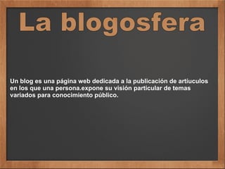 Un blog es una página web dedicada a la publicación de artíuculos
en los que una persona.expone su visión particular de temas
variados para conocimiento público.
 