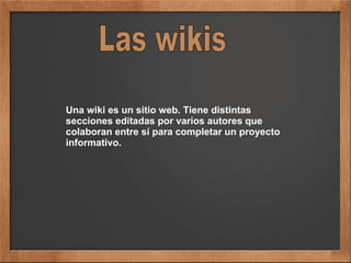 Una wiki es un sitio web. Tiene distintas
secciones editadas por varios autores que
colaboran entre sí para completar un proyecto
informativo.
 
