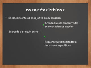 características
●
El conocimiento es el objetivo de su creación.
-Grandes wikis: concentradas
en conocimientos amplios.
Se puede distinguir entre:
-Pequeñas wikis:dedicados a
temas mas específicos.
 