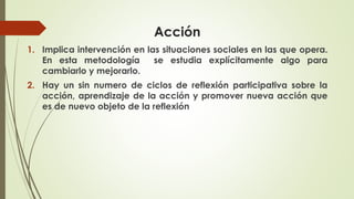 Acción
1. Implica intervención en las situaciones sociales en las que opera.
En esta metodología se estudia explícitamente algo para
cambiarlo y mejorarlo.
2. Hay un sin numero de ciclos de reflexión participativa sobre la
acción, aprendizaje de la acción y promover nueva acción que
es de nuevo objeto de la reflexión
 